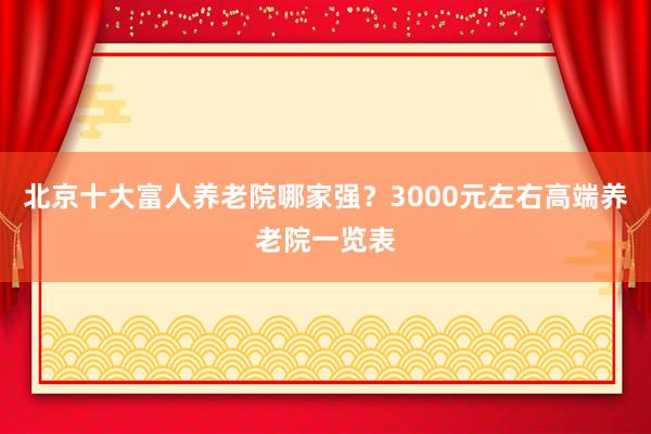 北京十大富人养老院哪家强？3000元左右高端养老院一览表