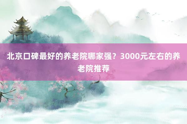 北京口碑最好的养老院哪家强？3000元左右的养老院推荐