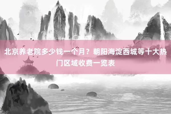 北京养老院多少钱一个月？朝阳海淀西城等十大热门区域收费一览表