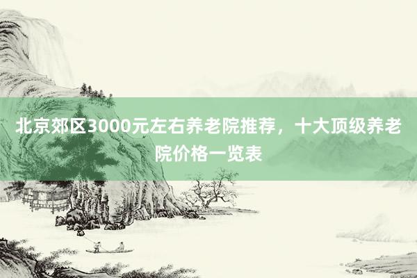 北京郊区3000元左右养老院推荐，十大顶级养老院价格一览表