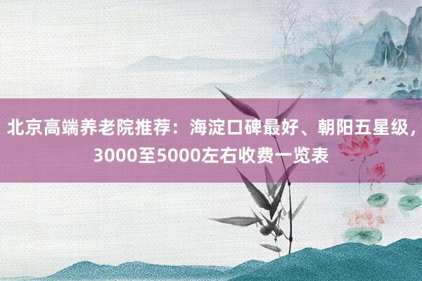 北京高端养老院推荐：海淀口碑最好、朝阳五星级，3000至5000左右收费一览表