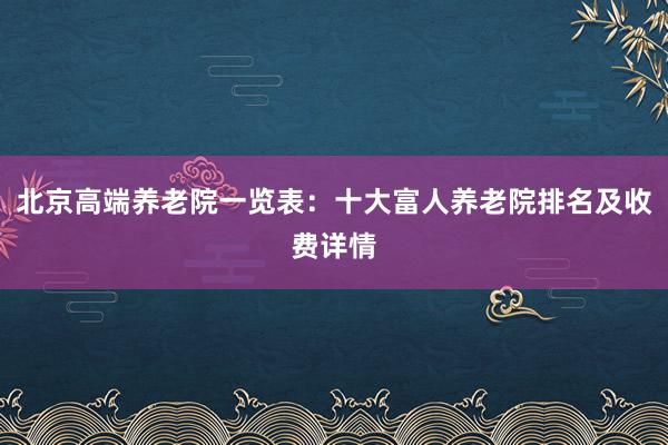 北京高端养老院一览表：十大富人养老院排名及收费详情
