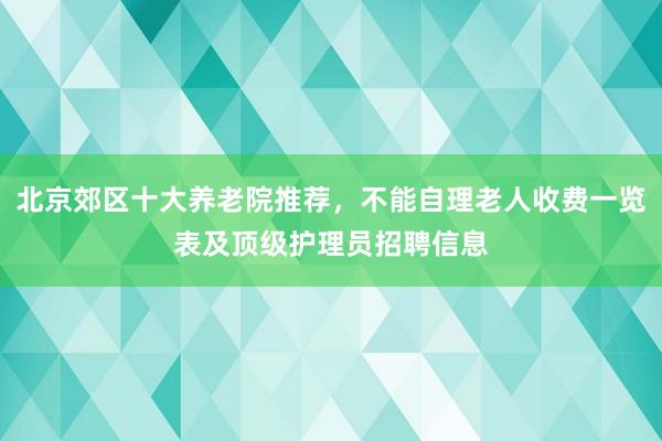 北京郊区十大养老院推荐，不能自理老人收费一览表及顶级护理员招聘信息