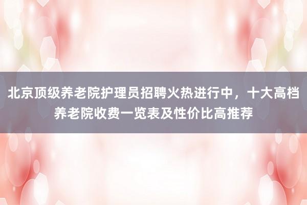 北京顶级养老院护理员招聘火热进行中，十大高档养老院收费一览表及性价比高推荐
