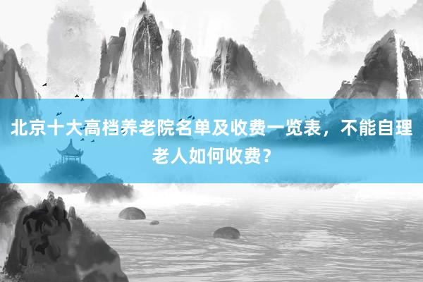 北京十大高档养老院名单及收费一览表，不能自理老人如何收费？