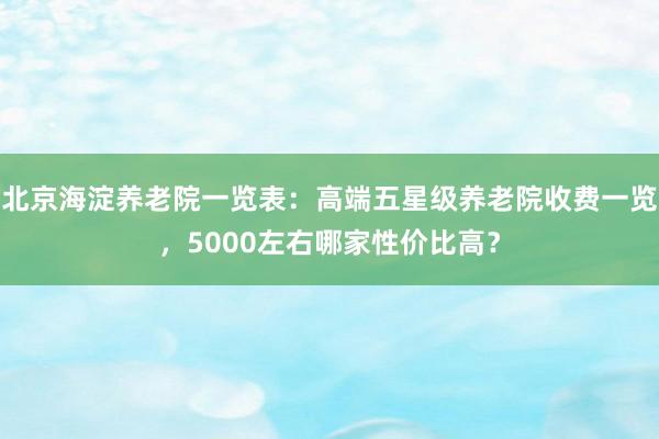 北京海淀养老院一览表：高端五星级养老院收费一览，5000左右哪家性价比高？