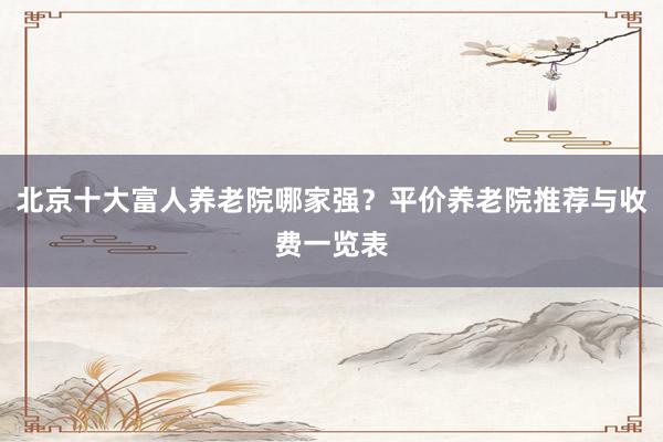 北京十大富人养老院哪家强？平价养老院推荐与收费一览表