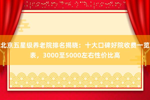 北京五星级养老院排名揭晓：十大口碑好院收费一览表，3000至5000左右性价比高