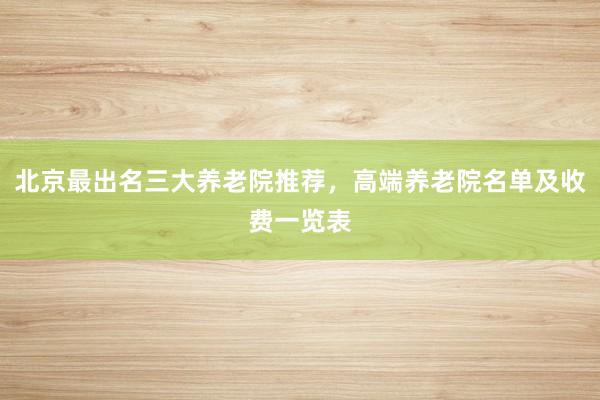 北京最出名三大养老院推荐，高端养老院名单及收费一览表