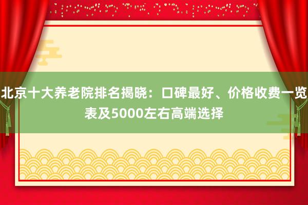 北京十大养老院排名揭晓：口碑最好、价格收费一览表及5000左右高端选择