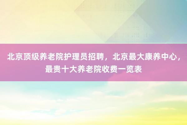 北京顶级养老院护理员招聘，北京最大康养中心，最贵十大养老院收费一览表