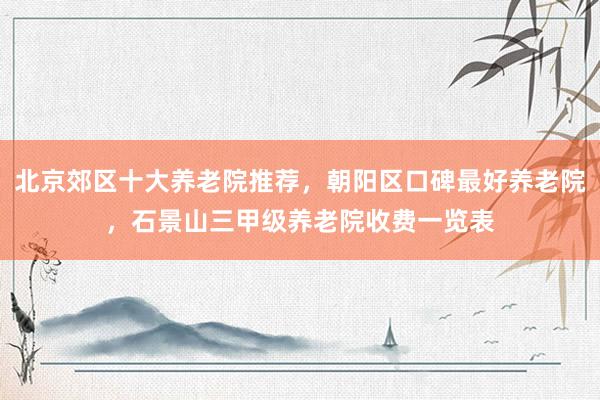 北京郊区十大养老院推荐，朝阳区口碑最好养老院，石景山三甲级养老院收费一览表