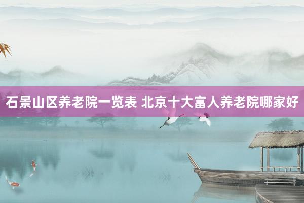 石景山区养老院一览表 北京十大富人养老院哪家好