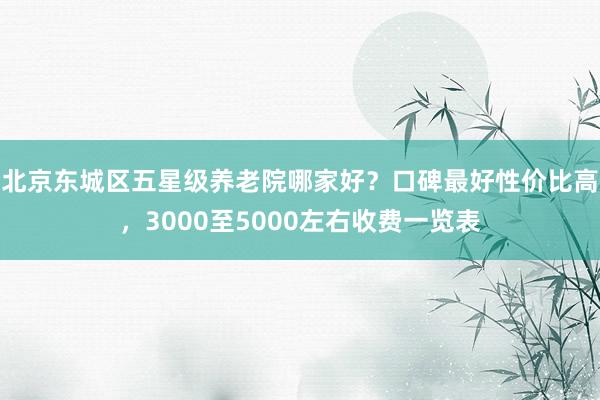 北京东城区五星级养老院哪家好？口碑最好性价比高，3000至5000左右收费一览表