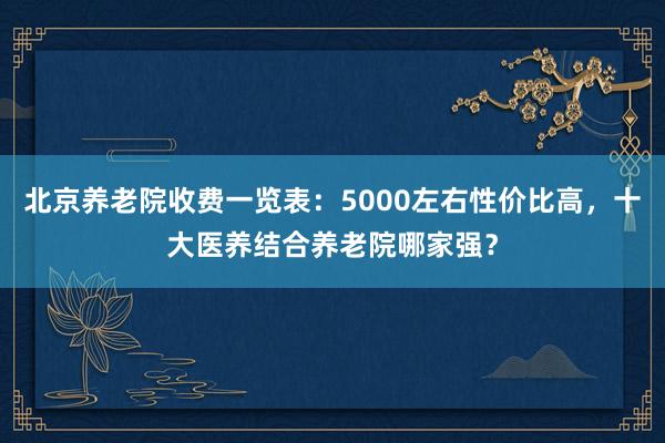 北京养老院收费一览表：5000左右性价比高，十大医养结合养老院哪家强？