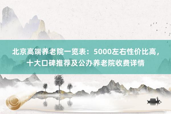 北京高端养老院一览表：5000左右性价比高，十大口碑推荐及公办养老院收费详情