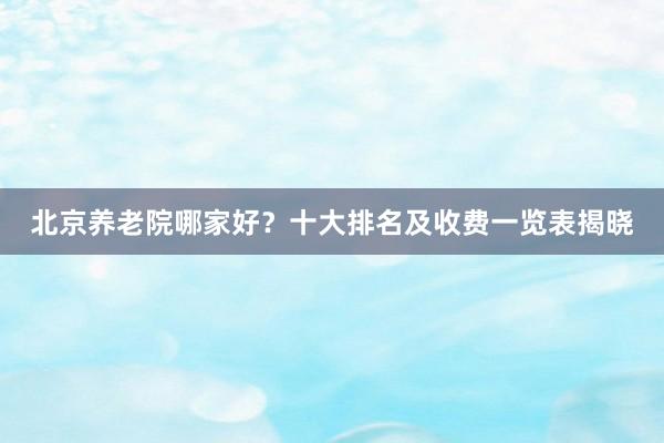北京养老院哪家好？十大排名及收费一览表揭晓