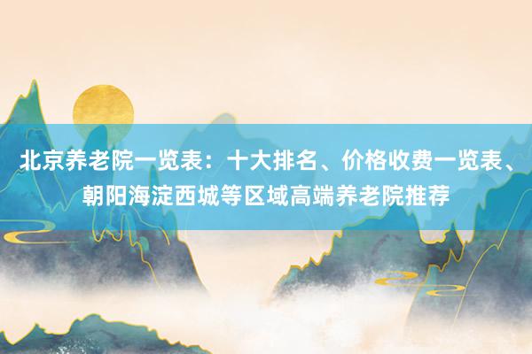 北京养老院一览表：十大排名、价格收费一览表、朝阳海淀西城等区域高端养老院推荐