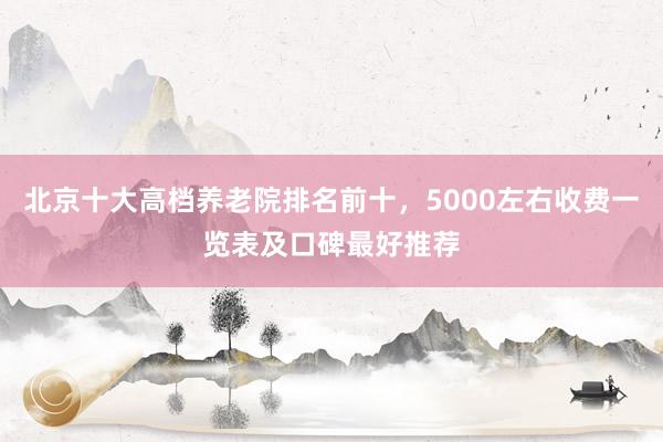 北京十大高档养老院排名前十，5000左右收费一览表及口碑最好推荐