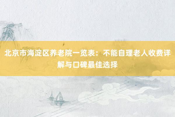北京市海淀区养老院一览表：不能自理老人收费详解与口碑最佳选择
