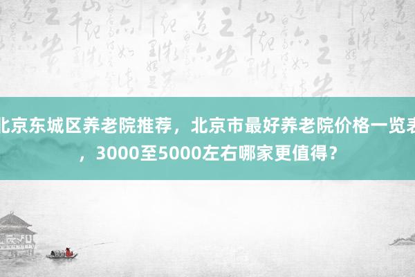北京东城区养老院推荐，北京市最好养老院价格一览表，3000至5000左右哪家更值得？
