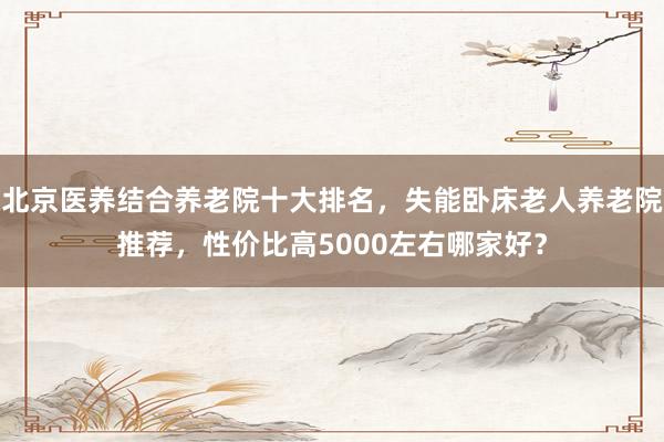 北京医养结合养老院十大排名，失能卧床老人养老院推荐，性价比高5000左右哪家好？
