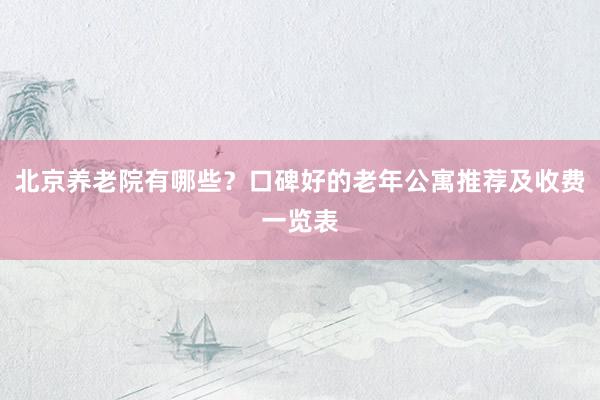 北京养老院有哪些？口碑好的老年公寓推荐及收费一览表