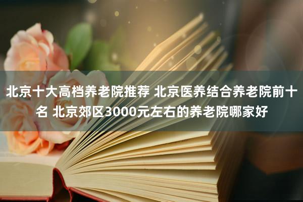 北京十大高档养老院推荐 北京医养结合养老院前十名 北京郊区3000元左右的养老院哪家好