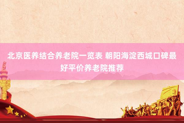 北京医养结合养老院一览表 朝阳海淀西城口碑最好平价养老院推荐