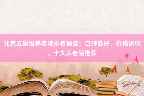 北京五星级养老院排名揭晓：口碑最好、价格透明、十大养老院推荐