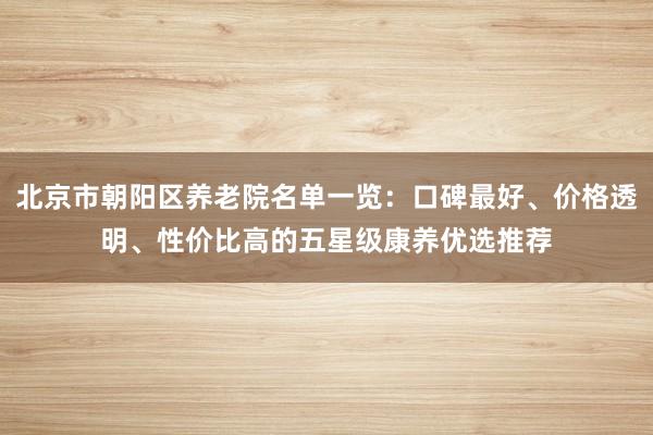 北京市朝阳区养老院名单一览：口碑最好、价格透明、性价比高的五星级康养优选推荐