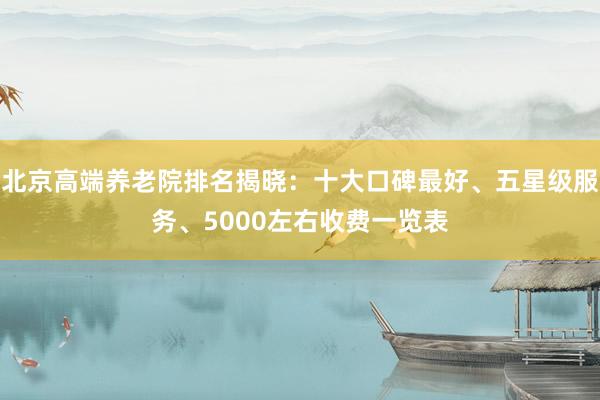 北京高端养老院排名揭晓：十大口碑最好、五星级服务、5000左右收费一览表