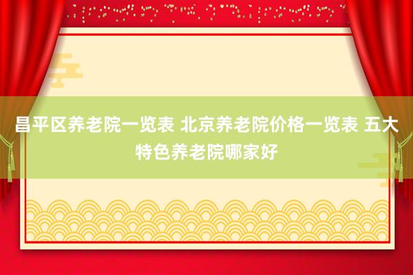 昌平区养老院一览表 北京养老院价格一览表 五大特色养老院哪家好