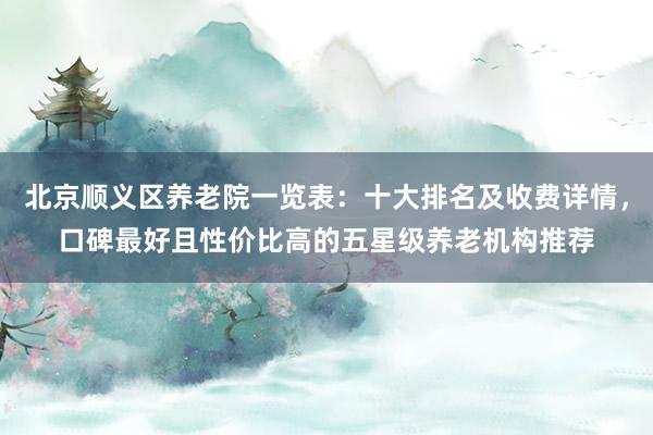 北京顺义区养老院一览表：十大排名及收费详情，口碑最好且性价比高的五星级养老机构推荐
