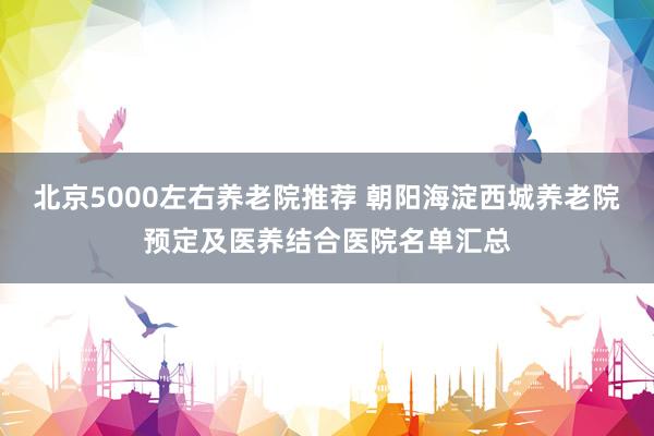 北京5000左右养老院推荐 朝阳海淀西城养老院预定及医养结合医院名单汇总