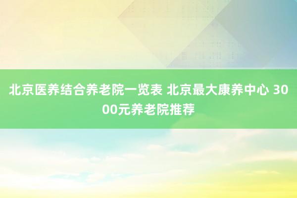 北京医养结合养老院一览表 北京最大康养中心 3000元养老院推荐