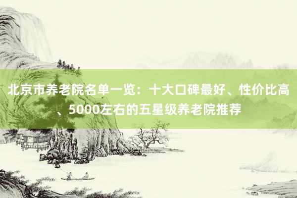 北京市养老院名单一览：十大口碑最好、性价比高、5000左右的五星级养老院推荐