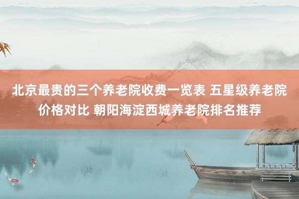 北京最贵的三个养老院收费一览表 五星级养老院价格对比 朝阳海淀西城养老院排名推荐