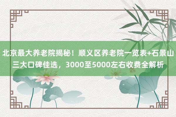 北京最大养老院揭秘！顺义区养老院一览表+石景山三大口碑佳选，3000至5000左右收费全解析