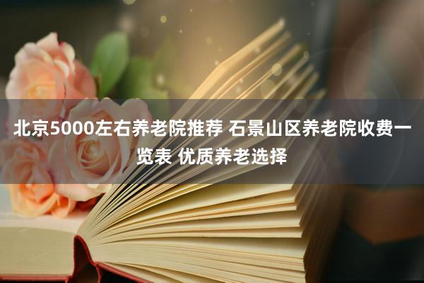 北京5000左右养老院推荐 石景山区养老院收费一览表 优质养老选择