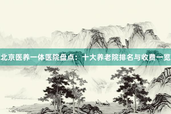 北京医养一体医院盘点：十大养老院排名与收费一览