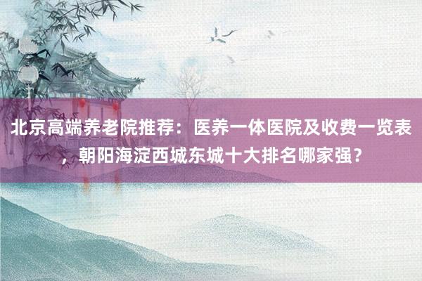 北京高端养老院推荐：医养一体医院及收费一览表，朝阳海淀西城东城十大排名哪家强？