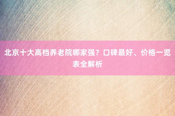 北京十大高档养老院哪家强？口碑最好、价格一览表全解析
