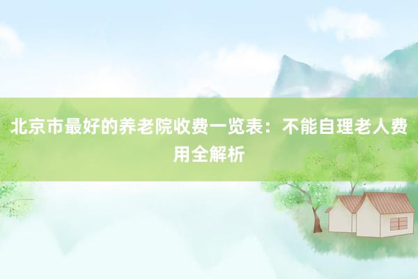 北京市最好的养老院收费一览表：不能自理老人费用全解析