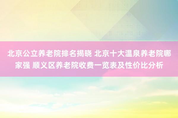 北京公立养老院排名揭晓 北京十大温泉养老院哪家强 顺义区养老院收费一览表及性价比分析