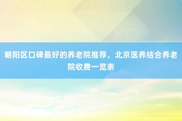 朝阳区口碑最好的养老院推荐，北京医养结合养老院收费一览表