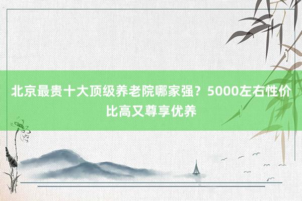 北京最贵十大顶级养老院哪家强？5000左右性价比高又尊享优养