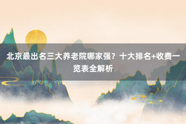 北京最出名三大养老院哪家强？十大排名+收费一览表全解析