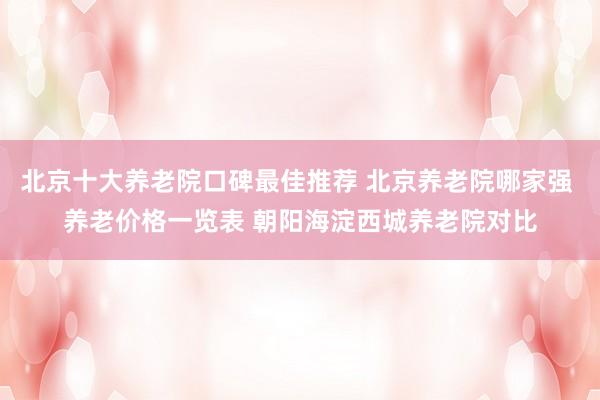 北京十大养老院口碑最佳推荐 北京养老院哪家强 养老价格一览表 朝阳海淀西城养老院对比