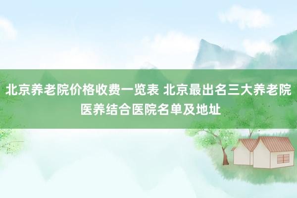 北京养老院价格收费一览表 北京最出名三大养老院 医养结合医院名单及地址